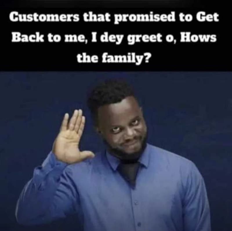 Customers that promised to get back to me, 1 dey greet 0, hows the family?